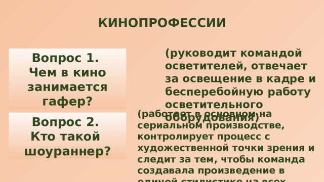 КИНОПРОФЕССИИ (руководит командой осветителей, отвечает за освещение в кадре и бесперебойную работу осветительного оборудования) Вопрос 1. Чем в кино занимается гафер? (работает в основном на сериальном производстве, контролирует процесс с художественной точки зрения и следит за тем, чтобы команда создавала произведение в единой стилистике на всех этапах производства — от идеи до озвучки) Вопрос 2. Кто такой шоураннер? 