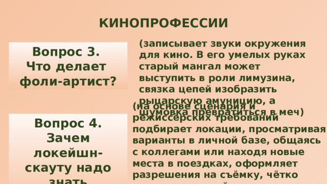 КИНОПРОФЕССИИ (записывает звуки окружения для кино. В его умелых руках старый мангал может выступить в роли лимузина, связка цепей изобразить рыцарскую амуницию, а шумовка превратиться в меч) Вопрос 3. Что делает фоли-артист? (на основе сценария и режиссёрских требований подбирает локации, просматривая варианты в личной базе, общаясь с коллегами или находя новые места в поездках, оформляет разрешения на съёмку, чётко продумывает тайминг, знает каждую деталь на площадке, договаривается о перекрытии дорог, организовывает съёмочный лагерь и многое другое) Вопрос 4. Зачем локейшн-скауту надо знать географию? 