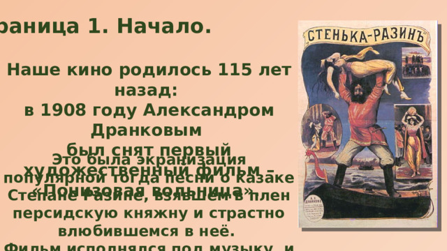 Страница 1. Начало. Наше кино родилось 115 лет назад: в 1908 году Александром Дранковым был снят первый художественный фильм – «Понизовая вольница». Это была экранизация популярной тогда песни о казаке Степане Разине, взявшем в плен персидскую княжну и страстно влюбившемся в неё. Фильм исполнялся под музыку, и впервые был показан в московском театре «Аквариум».   