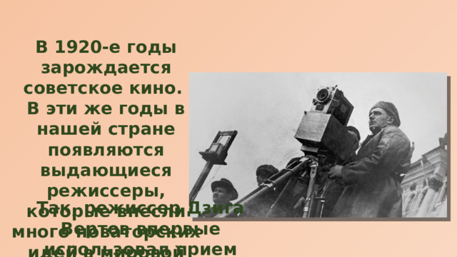 В 1920-е годы зарождается советское кино. В эти же годы в нашей стране появляются выдающиеся режиссеры, которые внесли много новаторских идей в мировой кинематограф. Так, режиссер Дзига Вертов впервые использовал прием скрытой камеры. 