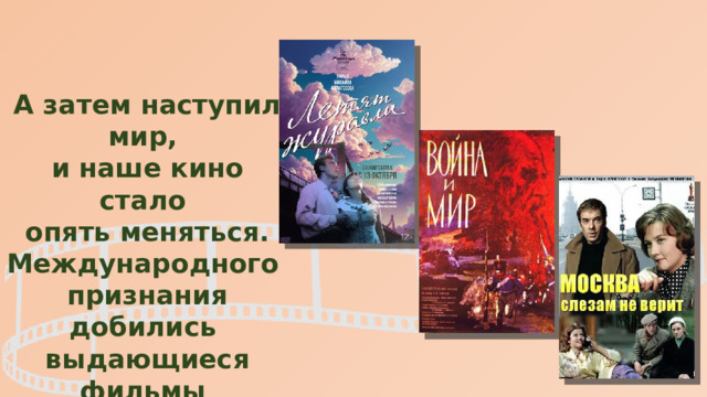 А затем наступил мир, и наше кино стало опять меняться. Международного признания добились выдающиеся фильмы «Летят журавли», «Война и мир», «Москва слезам не верит». 