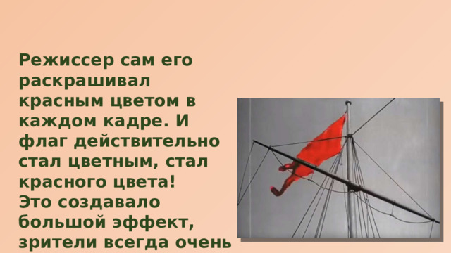 Режиссер сам его раскрашивал красным цветом в каждом кадре. И флаг действительно стал цветным, стал красного цвета! Это создавало большой эффект, зрители всегда очень взволнованно принимали появление символа революции в настоящем, красном, цвете. 