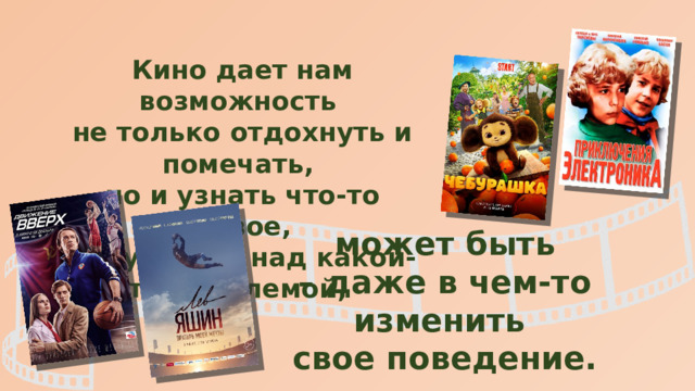 Кино дает нам возможность не только отдохнуть и помечать, но и узнать что-то новое, задуматься над какой-то проблемой, может быть – даже в чем-то изменить свое поведение. 