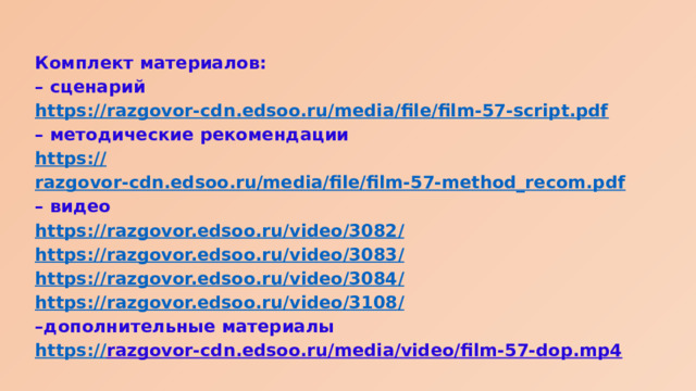 Комплект материалов: – сценарий https:// razgovor-cdn.edsoo.ru/media/file/film-57-script.pdf – методические рекомендации https:// razgovor-cdn.edsoo.ru/media/file/film-57-method_recom.pdf – видео https://razgovor.edsoo.ru/video/3082 / https://razgovor.edsoo.ru/video/3083 / https://razgovor.edsoo.ru/video/3084 / https://razgovor.edsoo.ru/video/3108 / – дополнительные материалы https:// razgovor-cdn.edsoo.ru/media/video/film-57-dop.mp4  