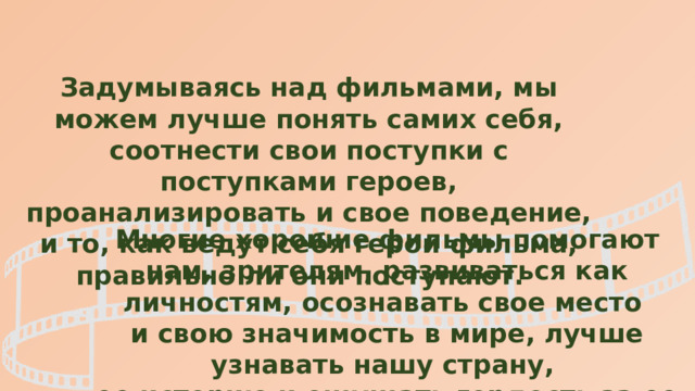 Задумываясь над фильмами, мы можем лучше понять самих себя, соотнести свои поступки с поступками героев, проанализировать и свое поведение, и то, как ведут себя герои фильма, правильно ли они поступают. Многие хорошие фильмы помогают нам, зрителям, развиваться как личностям, осознавать свое место и свою значимость в мире, лучше узнавать нашу страну, ее историю и ощущать гордость за ее достижения. 