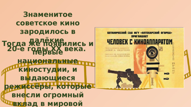 Знаменитое советское кино зародилось в далёкие 20-е годы ХХ века. Тогда же появились и первые национальные киностудии, и выдающиеся режиссёры, которые внесли огромный вклад в мировой кинематограф: приём скрытой камеры, первое цветное изображение. 