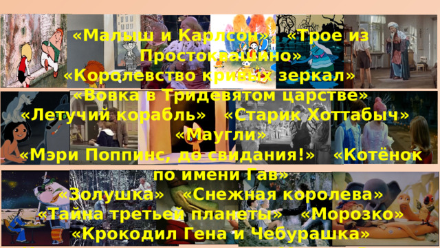 «Малыш и Карлсон» «Трое из Простоквашино» «Королевство кривых зеркал» «Вовка в Тридевятом царстве» «Летучий корабль» «Старик Хоттабыч» «Маугли» «Мэри Поппинс, до свидания!» «Котёнок по имени Гав» «Золушка» «Снежная королева» «Тайна третьей планеты» «Морозко» «Крокодил Гена и Чебурашка» «Новогодние приключения Маши и Вити» «38 попугаев» 