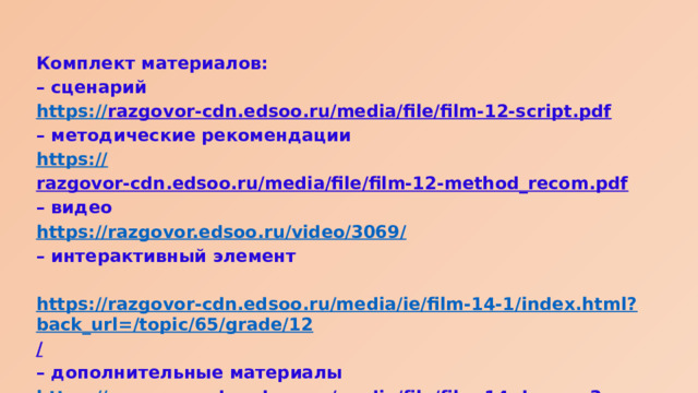 Комплект материалов: – сценарий https:// razgovor-cdn.edsoo.ru/media/file/film-12-script.pdf  – методические рекомендации https:// razgovor-cdn.edsoo.ru/media/file/film-12-method_recom.pdf  – видео https://razgovor.edsoo.ru/video/3069 / – интерактивный элемент  https://razgovor-cdn.edsoo.ru/media/ie/film-14-1/index.html?back_url=/topic/65/grade/12 /  – дополнительные материалы https:// razgovor-cdn.edsoo.ru/media/file/film-14-dop.mp3  