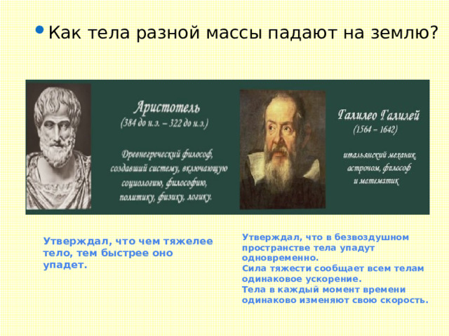 Как тела разной массы падают на землю? Утверждал, что чем тяжелее тело, тем быстрее оно упадет. Утверждал, что в безвоздушном пространстве тела упадут одновременно. Сила тяжести сообщает всем телам одинаковое ускорение. Тела в каждый момент времени одинаково изменяют свою скорость. 