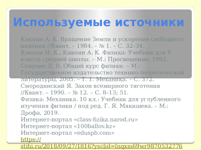 Используемые источники Кикоин А. К. Вращение Земли и ускорение свободного падения //Квант. – 1984. – № 1. – С. 32–34. Кикоин И. К., Кикоин А. К. Физика: Учебник для 9 класса средней школы. – М.: Просвещение, 1992. Сивухин Д. В. Общий курс физики. – М.: Государственное издательство технико-теоретической литературы, 2005. – Т. 1. Механика. – С. 372. Смородинский Я. Закон всемирного тяготения //Квант. – 1990. – № 12. – С. 8–13; 51. Физика: Механика. 10 кл.: Учебник для углубленного изучения физики / под ред. Г. Я. Мякишева. – М.: Дрофа, 2019. Интернет-портал «class-fizika.narod.ru»  Интернет-портал «100ballov.kz» Интернет-портал «eduspb.com» https:// stihi.ru/2018/09/27/1816?ysclid=lnqxm69wr9870532776 