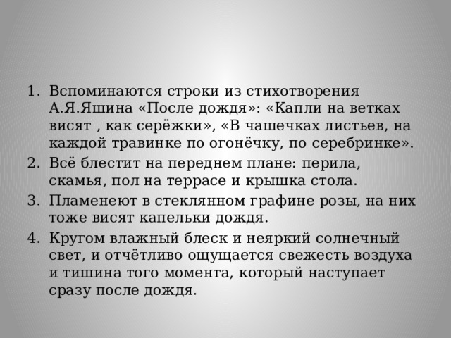 Вспоминаются строки из стихотворения А.Я.Яшина «После дождя»: «Капли на ветках висят , как серёжки», «В чашечках листьев, на каждой травинке по огонёчку, по серебринке». Всё блестит на переднем плане: перила, скамья, пол на террасе и крышка стола. Пламенеют в стеклянном графине розы, на них тоже висят капельки дождя. Кругом влажный блеск и неяркий солнечный свет, и отчётливо ощущается свежесть воздуха и тишина того момента, который наступает сразу после дождя. 