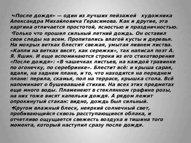 «После дождя» — один из лучших пейзажей художника Александра Михайловича Герасимова. Как и другие, эта картина отличается простотой, ясностью и праздничностью. Только что прошел сильный летний дождь. Он оставил свои следы на всем. Пропитались влагой кусты и деревья. На мокрых ветках блестит свежая, умытая ливнем листва. «Капли на ветках висят, как сережки», так написал поэт А. Я. Яшин. И еще вспоминаются строки из его стихотворения «После дождя»: «В чашечках листьев, на каждой травинке по огонечку, по серебринке». Блестит всё: и крыша сарая, вдали, на заднем плане, и то, что находится на переднем плане: перила, скамья, пол на террасе, крышка стола. Всё напоминает о бушевавшей стихии. На всех этих предметах еще много воды. Пламенеют в стеклянном графине розы, на них тоже висят капельки дождя. А рядом лежит опрокинутый стакан: видно, дождь был сильный. Кругом влажный блеск, неяркий солнечный свет, пробивающийся сквозь расступающиеся облака, и отчетливо ощущается свежесть воздуха и тишина того момента, который наступил сразу после дождя. 