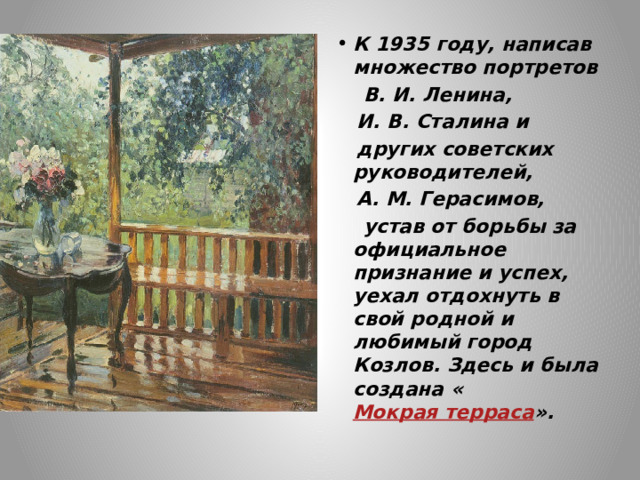 К 1935 году, написав множество портретов  В. И. Ленина,  И. В. Сталина и  других советских руководителей,  А. М. Герасимов,  устав от борьбы за официальное признание и успех, уехал отдохнуть в свой родной и любимый город Козлов. Здесь и была создана « Мокрая терраса ». 