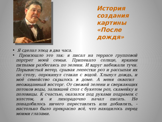 История создания картины  «После дождя»    Я сделал этюд в два часа.  Произошло это так: я писал на террасе групповой портрет моей семьи. Припекало солнце, яркими пятнами разбегаясь по зелени. И вдруг набежали тучи. Порывистый ветер, срывая лепестки роз и рассыпая их по столу, опрокинул стакан с водой. Хлынул дождь, и моё семейство скрылось в доме. А меня охватил неожиданный восторг. От свежей зелени и сверкающих потоков воды, залившей стол с букетом роз, скамейку и половицы. К счастью, оказался под руками подрамок с холстом, и я лихорадочно начал писать. Не понадобилось ничего переставлять или добавлять, - настолько было прекрасно всё, что находилось перед моими глазами. 