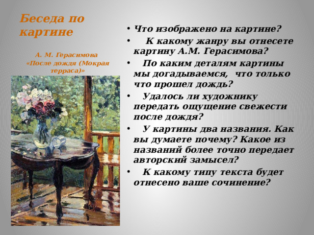 Беседа по картине    Что изображено на картине?  К какому жанру вы отнесете картину А.М. Герасимова?  По каким деталям картины мы догадываемся, что только что прошел дождь?  Удалось ли художнику передать ощущение свежести после дождя?  У картины два названия. Как вы думаете почему? Какое из названий более точно передает авторский замысел?  К какому типу текста будет отнесено ваше сочинение? А. М. Герасимова «После дождя (Мокрая терраса)» 