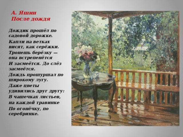 А. Яшин  После дождя   Дождик прошёл по садовой дорожке. Капли на ветках висят, как серёжки. Тронешь берёзку — она встрепенётся И засмеётся. До слёз засмеётся. Дождь прошуршал по широкому лугу. Даже цветы удивились друг другу: В чашечках листьев, на каждой травинке По огонёчку, по серебринке. 