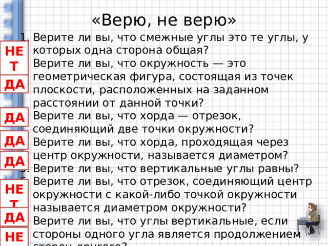 «Верю, не верю» Верите ли вы, что смежные углы это те углы, у которых одна сторона общая? Верите ли вы, что окружность — это геометрическая фигура, состоящая из точек плоскости, расположенных на заданном расстоянии от данной точки? Верите ли вы, что хорда — отрезок, соединяющий две точки окружности? Верите ли вы, что хорда, проходящая через центр окружности, называется диаметром? Верите ли вы, что вертикальные углы равны? Верите ли вы, что отрезок, соединяющий центр окружности с какой-либо точкой окружности называется диаметром окружности? Верите ли вы, что углы вертикальные, если стороны одного угла является продолжением сторон другого? Верите ли вы, что смежные углы равны? НЕТ ДА ДА ДА ДА НЕТ ДА НЕТ 