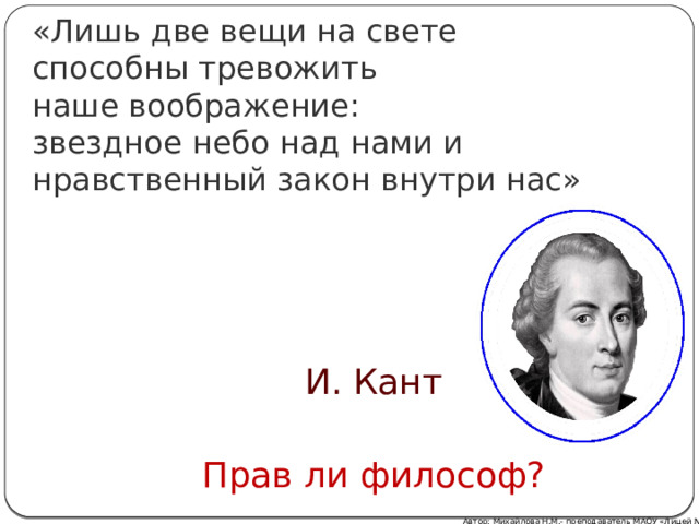 «Лишь две вещи на свете  способны тревожить  наше воображение:  звездное небо над нами и нравственный закон внутри нас» И. Кант Прав ли философ? Автор: Михайлова Н.М.- преподаватель МАОУ «Лицей № 21» 