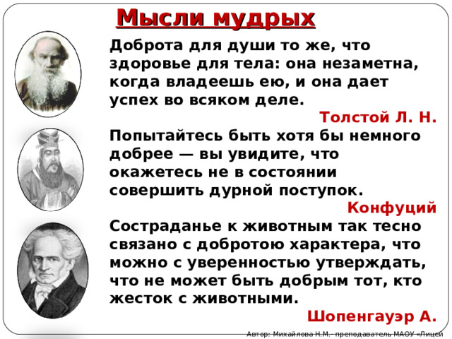 Мысли мудрых Доброта для души то же, что здоровье для тела: она незаметна, когда владеешь ею, и она дает успех во всяком деле. Толстой Л. Н. Попытайтесь быть хотя бы немного добрее — вы увидите, что окажетесь не в состоянии совершить дурной поступок. Конфуций Состраданье к животным так тесно связано с добротою характера, что можно с уверенностью утверждать, что не может быть добрым тот, кто жесток с животными. Шопенгауэр А. Автор: Михайлова Н.М.- преподаватель МАОУ «Лицей № 21» 