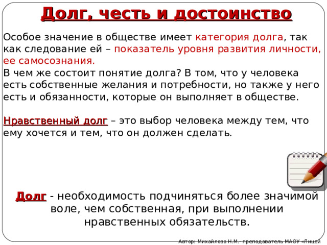 Долг, честь и достоинство Особое значение в обществе имеет категория долга , так как следование ей – показатель уровня развития личности, ее самосознания. В чем же состоит понятие долга? В том, что у человека есть собственные желания и потребности, но также у него есть и обязанности, которые он выполняет в обществе.  Нравственный долг  – это выбор человека между тем, что ему хочется и тем, что он должен сделать. Долг   - необходимость подчиняться более значимой воле, чем собственная, при выполнении нравственных обязательств. Автор: Михайлова Н.М.- преподаватель МАОУ «Лицей № 21» 