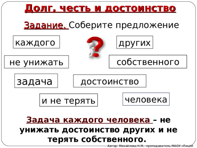 Долг, честь и достоинство Задание. Соберите предложение каждого других собственного не унижать задача достоинство человека и не терять Задача каждого человека – не унижать достоинство других и не терять собственного. Автор: Михайлова Н.М.- преподаватель МАОУ «Лицей № 21» 