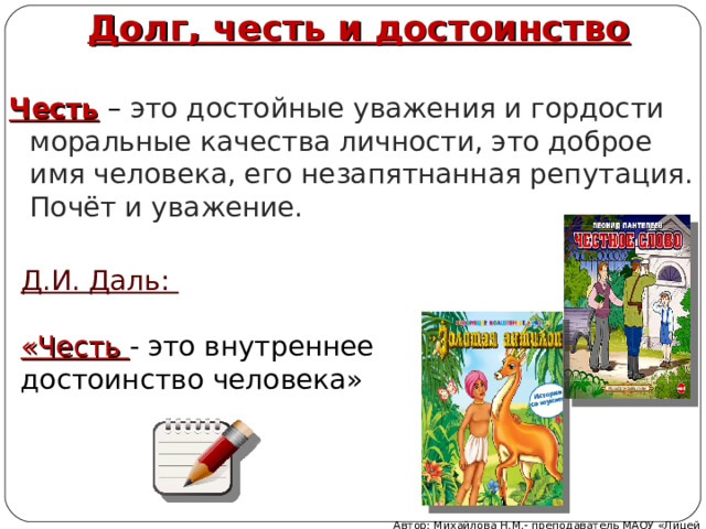 Долг, честь и достоинство Честь – это достойные уважения и гордости моральные качества личности, это доброе имя человека, его незапятнанная репутация. Почёт и уважение. Д.И. Даль:  «Честь - это внутреннее достоинство человека» Автор: Михайлова Н.М.- преподаватель МАОУ «Лицей № 21» 