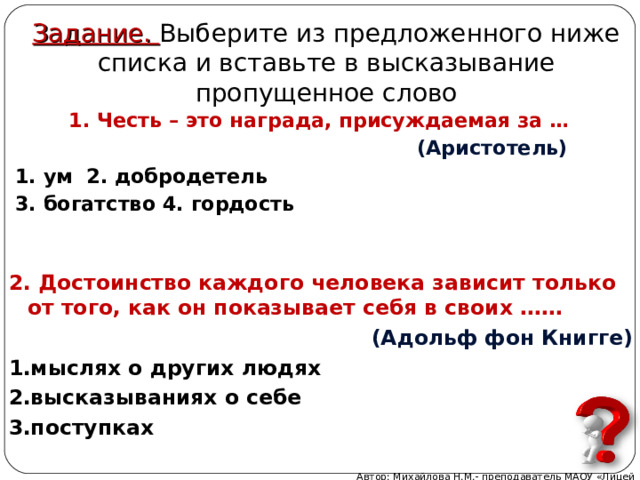 Задание. Выберите из предложенного ниже списка и вставьте в высказывание пропущенное слово 1. Честь – это награда, присуждаемая за …  (Аристотель) 1. ум 2. добродетель 3. богатство 4. гордость 2. Достоинство каждого человека зависит только от того, как он показывает себя в своих ……  (Адольф фон Книгге) мыслях о других людях высказываниях о себе поступках Автор: Михайлова Н.М.- преподаватель МАОУ «Лицей № 21» 