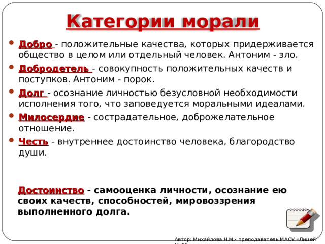 Категории морали Добро  - положительные качества, которых придерживается общество в целом или отдельный человек. Антоним - зло. Добродетель - совокупность положительных качеств и поступков. Антоним - порок. Долг - осознание личностью безусловной необходимости исполнения того, что заповедуется моральными идеалами. Милосердие  - сострадательное, доброжелательное отношение.  Честь  - внутреннее достоинство человека, благородство души. Достоинство  - самооценка личности, осознание ею своих качеств, способностей, мировоззрения выполненного долга. Автор: Михайлова Н.М.- преподаватель МАОУ «Лицей № 21» 