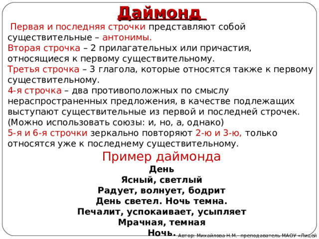 Даймонд     Первая и последняя строчки представляют собой существительные – антонимы. Вторая строчка  – 2 прилагательных или причастия, относящиеся к первому существительному. Третья строчка  – 3 глагола, которые относятся также к первому существительному. 4-я строчка  – два противоположных по смыслу нераспространенных предложения, в качестве подлежащих выступают существительные из первой и последней строчек. (Можно использовать союзы: и, но, а, однако) 5-я и 6-я строчки  зеркально повторяют 2-ю и 3-ю, только относятся уже к последнему существительному. Пример даймонда День Ясный, светлый Радует, волнует, бодрит День светел. Ночь темна. Печалит, успокаивает, усыпляет Мрачная, темная Ночь. Автор: Михайлова Н.М.- преподаватель МАОУ «Лицей № 21» 