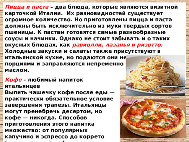 Пицца и паста – два блюда, которые являются визитной карточкой Италии. Их разновидностей существует огромное количество. Но приготовлены пицца и паста должны быть исключительно из муки твердых сортов пшеницы. К пастам готовятся самые разнообразные соусы и начинки. Однако не стоит забывать и о таких вкусных блюдах, как равиолли, лазанья и ризотто. Холодные закуски и салаты также присутствуют в итальянской кухне, но подаются они небольшими порциями и заправляются непременно оливковым маслом.  Кофе  – любимый напиток итальянцев Выпить чашечку кофе после еды — практически обязательное условие завершения трапезы. Итальянцы могут пренебречь десертом, но кофе — никогда. Способов приготовления этого напитка множество: от популярных капучино и эспрессо до коррето (очень крепкий кофе по-турецки, который посыпается корицей и пьется из маленьких чашечек). 