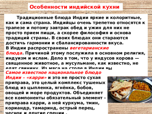 Особенности индийской кухни  Традиционные блюда Индии яркие и колоритные, как и сама страна. Индийцы очень трепетно относятся к трапезе и потому завтрак обед и ужин для них не просто прием пищи, а скорее философия и основа традиций страны. В своих блюдах они стараются достичь гармонии и сбалансированности вкуса.  В Индии распространены  вегетарианские блюда .  Причиной этому послужила в основном религия, индуизм и ислам. Дело в том, что у индусов корова — священное животное, а мусульмане, как известно, не едят свинину. Из мяса на столе в Индии вы встретите баранину, козлятину и птицу.  Самое известное национальное блюдо Индии – «карри»  и это не просто сухая приправа, это целый комплекс тушеных блюд из цыпленка, ягнёнка, бобов, овощей и море продуктов. Объединяет все компоненты обязательный элемент - приправа карри, а ней куркума, тмин, кориандр, тамаринд, острый перец, чеснок и другие специи . 
