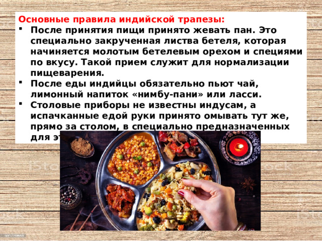 Основные правила индийской трапезы: После принятия пищи принято жевать пан. Это специально закрученная листва бетеля, которая начиняется молотым бетелевым орехом и специями по вкусу. Такой прием служит для нормализации пищеварения. После еды индийцы обязательно пьют чай, лимонный напиток «нимбу-пани» или ласси. Столовые приборы не известны индусам, а испачканные едой руки принято омывать тут же, прямо за столом, в специально предназначенных для этого пиалах. 