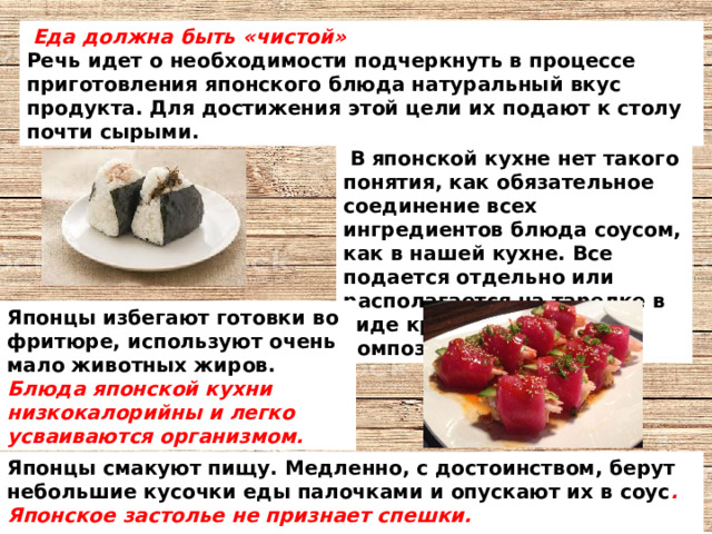  Еда должна быть «чистой»  Речь идет о необходимости подчеркнуть в процессе приготовления японского блюда натуральный вкус продукта. Для достижения этой цели их подают к столу почти сырыми.  В японской кухне нет такого понятия, как обязательное соединение всех ингредиентов блюда соусом, как в нашей кухне. Все подается отдельно или располагается на тарелке в виде красочных  композиций. Японцы избегают готовки во фритюре, используют очень мало животных жиров. Блюда японской кухни низкокалорийны и легко усваиваются организмом. Японцы смакуют пищу. Медленно, с достоинством, берут небольшие кусочки еды палочками и опускают их в соус . Японское застолье не признает спешки.   