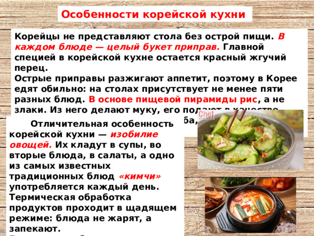 Особенности корейской кухни Корейцы не представляют стола без острой пищи. В каждом блюде — целый букет приправ. Главной специей в корейской кухне остается красный жгучий перец. Острые приправы разжигают аппетит, поэтому в Корее едят обильно: на столах присутствует не менее пяти разных блюд. В основе пищевой пирамиды рис , а не злаки. Из него делают муку, его подают в качестве основного блюда или вместо хлеба, лапшу предпочитают тоже рисовую  Отличительная особенность корейской кухни — изобилие овощей. Их кладут в супы, во вторые блюда, в салаты, а одно из самых известных традиционных блюд «кимчи» употребляется каждый день. Термическая обработка продуктов проходит в щадящем режиме: блюда не жарят, а запекают. Еще одна особенность — корейцы равнодушно относятся к молочным продуктам. 