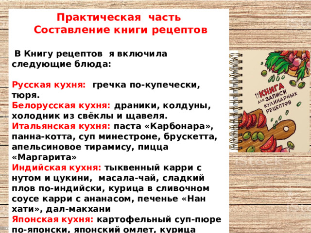 Практическая часть  Составление книги рецептов   В Книгу рецептов я включила следующие блюда:  Русская кухня: гречка по-купечески, тюря. Белорусская кухня: драники, колдуны, холодник из свёклы и щавеля. Итальянская кухня: паста «Карбонара», панна-котта, суп минестроне, брускетта, апельсиновое тирамису, пицца «Маргарита» Индийская кухня: тыквенный карри с нутом и цукини, масала-чай, сладкий плов по-индийски, курица в сливочном соусе карри с ананасом, печенье «Нан хати», дал-макхани Японская кухня: картофельный суп-пюре по-японски, японский омлет, курица терияки, роллы «Калифорния» с крабом, окономияки Корейская кухня: кукси, кимчи, скумбрия с морковью по-корейски, фунчоза с курицей и овощами. 