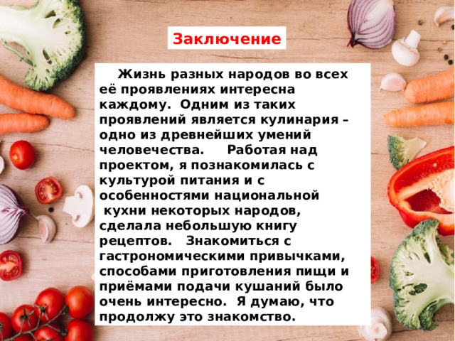 Заключение  Жизнь разных народов во всех её проявлениях интересна каждому. Одним из таких проявлений является кулинария – одно из древнейших умений человечества. Работая над проектом, я познакомилась с культурой питания и с особенностями национальной  кухни некоторых народов, сделала небольшую книгу рецептов. Знакомиться с гастрономическими привычками, способами приготовления пищи и приёмами подачи кушаний было очень интересно. Я думаю, что продолжу это знакомство. 
