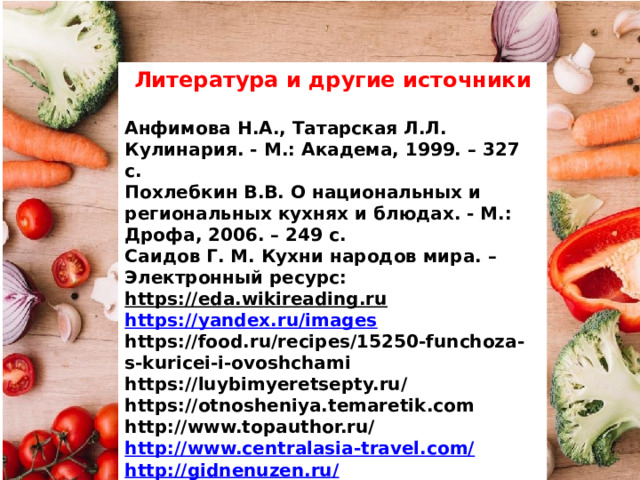 Литература и другие источники  Анфимова Н.А., Татарская Л.Л. Кулинария. - М.: Академа, 1999. – 327 с. Похлебкин В.В. О национальных и региональных кухнях и блюдах. - М.: Дрофа, 2006. – 249 с. Саидов Г. М. Кухни народов мира. – Электронный ресурс: https://eda.wikireading.ru  https://yandex.ru/images   https://food.ru/recipes/15250-funchoza-s-kuricei-i-ovoshchami https://luybimyeretsepty.ru/ https://otnosheniya.temaretik.com http://www.topauthor.ru/ http://www.centralasia-travel.com/ http://gidnenuzen.ru/ https://ru.wikipedia.org/ 