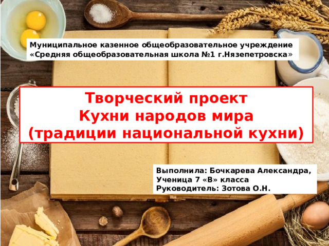 Муниципальное казенное общеобразовательное учреждение «Средняя общеобразовательная школа №1 г.Нязепетровска » Творческий проект Кухни народов мира  (традиции национальной кухни) Выполнила: Бочкарева Александра, Ученица 7 «В» класса Руководитель: Зотова О.Н. 