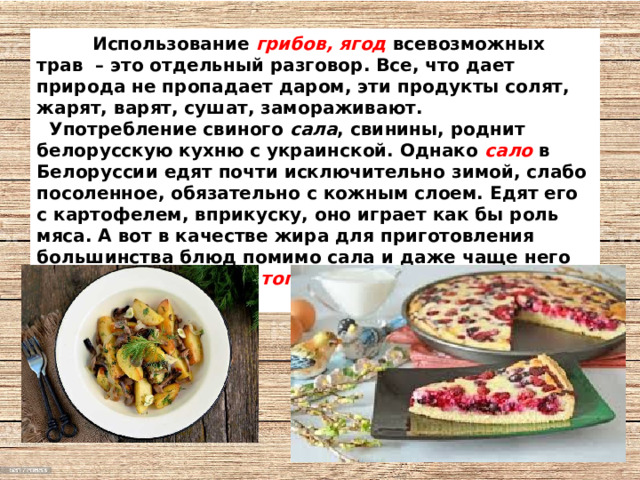  Использование грибов, ягод всевозможных трав  – это отдельный разговор. Все, что дает природа не пропадает даром, эти продукты солят, жарят, варят, сушат, замораживают.  Употребление свиного сала , свинины, роднит белорусскую кухню с украинской. Однако  сало  в Белоруссии едят почти исключительно зимой, слабо посоленное, обязательно с кожным слоем. Едят его с картофелем, вприкуску, оно играет как бы роль мяса. А вот в качестве жира для приготовления большинства блюд помимо сала и даже чаще него используют сметану, топленое масло и растительные масла . 