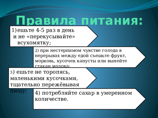 Правила питания: ешьте 4-5 раз в день  и не «перекусывайте» всухомятку; 2) при нестерпимом чувстве голода в перерывах между едой съешьте фрукт, морковь, кусочек капусты или выпейте стакан молока; 3 ) ешьте не торопясь, маленькими кусочками, тщательно пережёвывая пищу; 4) потребляйте сахар в умеренном количестве. 