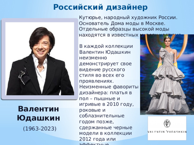 Российский дизайнер Кутюрье, народный художник России. Основатель Дома моды в Москве. Отдельные образцы высокой моды находятся в известных музеях костюма. В каждой коллекции Валентин Юдашкин неизменно демонстрирует свое видение русского стиля во всех его проявлениях. Неизменные фавориты дизайнера: платья в пол – пышные и игривые в 2010 году, роковые и соблазнительные годом позже, сдержанные черные модели в коллекции 2012 года или эффектные оригинальные варианты в 2013 году. Валентин Юдашкин (1963-2023) 