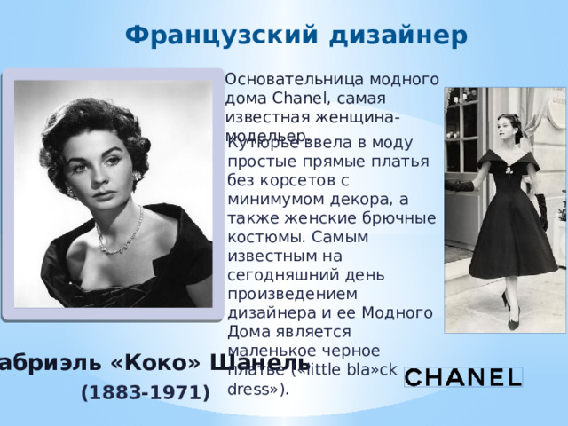 Французский дизайнер Основательница модного дома Chanel, самая известная женщина-модельер. Кутюрье ввела в моду простые прямые платья без корсетов с минимумом декора, а также женские брючные костюмы. Самым известным на сегодняшний день произведением дизайнера и ее Модного Дома является маленькое черное платье («little bla»ck dress»). Это моя работа! Л.Г.В. Габриэль «Коко» Шанель (1883-1971) 