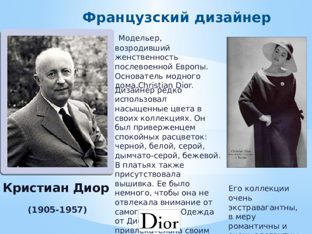 Французский дизайнер  Модельер, возродивший женственность послевоенной Европы. Основатель модного дома Christian Dior. Дизайнер редко использовал насыщенные цвета в своих коллекциях. Он был приверженцем спокойных расцветок: черной, белой, серой, дымчато-серой, бежевой. В платьях также присутствовала вышивка. Ее было немного, чтобы она не отвлекала внимание от самого наряда. Одежда от Диор была привлекательна своим кроем, а не принтом. Кристиан Диор Его коллекции очень экстравагантны, в меру романтичны и очень элегантны. ( 1905-1957) 