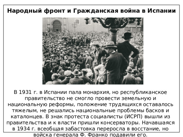 Народный фронт и Гражданская война в Испании В 1931 г. в Испании пала монархия, но республиканское правительство не смогло провести земельную и национальную реформы, положение трудящихся оставалось тяжелым, не решались национальные проблемы басков и каталонцев. В знак протеста социалисты (ИСРП) вышли из правительства и к власти пришли консерваторы. Начавшаяся в 1934 г. всеобщая забастовка переросла в восстание, но войска генерала Ф. Франко подавили его. 