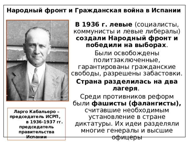 Народный фронт и Гражданская война в Испании В 1936 г. левые (социалисты, коммунисты и левые либералы) создали Народный фронт и победили на выборах . Были освобождены политзаключенные, гарантированы гражданские свободы, разрешены забастовки. Страна разделилась на два лагеря . Среди противников реформ были фашисты (фалангисты), считавшие необходимым установление в стране диктатуры. Их идеи разделяли многие генералы и высшие офицеры Ларго Кабальеро – председатель ИСРП, в 1936-1937 гг. председатель правительства Испании 