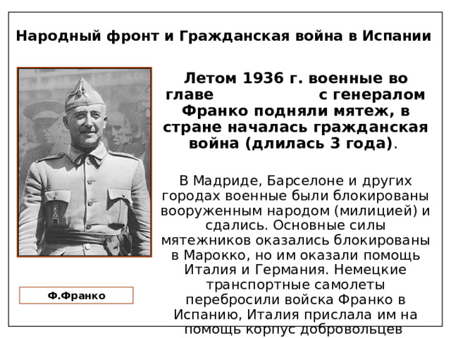Народный фронт и Гражданская война в Испании Летом 1936 г. военные во главе с генералом Франко подняли мятеж, в стране началась гражданская война (длилась 3 года) . В Мадриде, Барселоне и других городах военные были блокированы вооруженным народом (милицией) и сдались. Основные силы мятежников оказались блокированы в Марокко, но им оказали помощь Италия и Германия. Немецкие транспортные самолеты перебросили войска Франко в Испанию, Италия прислала им на помощь корпус добровольцев Ф.Франко 