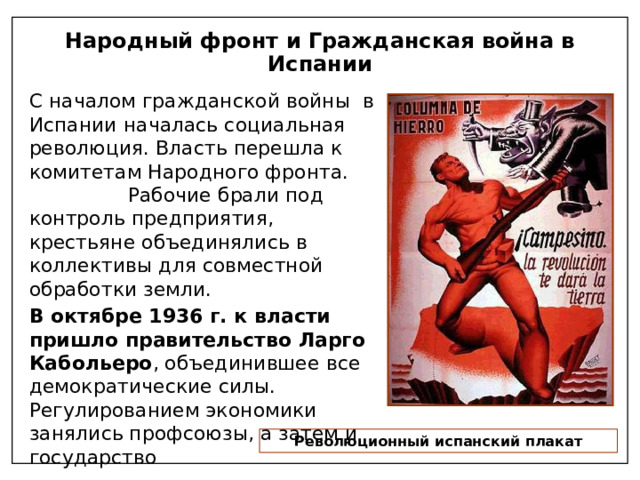 Народный фронт и Гражданская война в Испании С началом гражданской войны в Испании началась социальная революция. Власть перешла к комитетам Народного фронта. Рабочие брали под контроль предприятия, крестьяне объединялись в коллективы для совместной обработки земли. В октябре 1936 г. к власти пришло правительство Ларго Кабольеро , объединившее все демократические силы. Регулированием экономики занялись профсоюзы, а затем и государство Революционный испанский плакат 