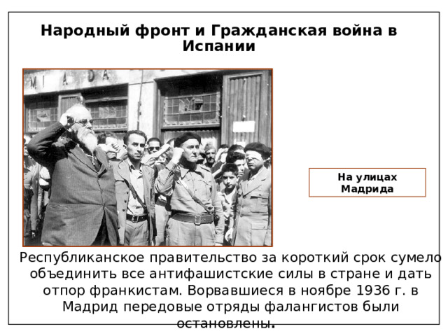 Народный фронт и Гражданская война в Испании На улицах Мадрида Республиканское правительство за короткий срок сумело объединить все антифашистские силы в стране и дать отпор франкистам. Ворвавшиеся в ноябре 1936 г. в Мадрид передовые отряды фалангистов были остановлены . 