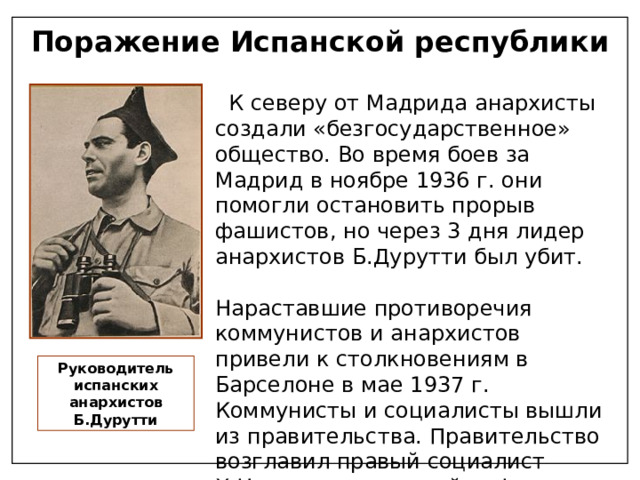 Поражение Испанской республики  К северу от Мадрида анархисты создали «безгосударственное» общество. Во время боев за Мадрид в ноябре 1936 г. они помогли остановить прорыв фашистов, но через 3 дня лидер анархистов Б.Дурутти был убит. Нараставшие противоречия коммунистов и анархистов привели к столкновениям в Барселоне в мае 1937 г. Коммунисты и социалисты вышли из правительства. Правительство возглавил правый социалист Х.Негрин свернувший реформы. Демократия сменилась авторитаризмом Руководитель испанских анархистов Б.Дурутти 
