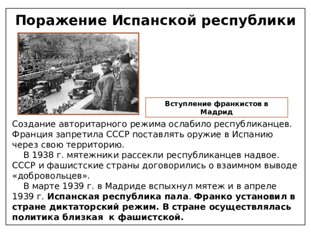 Поражение Испанской республики Вступление франкистов в Мадрид Создание авторитарного режима ослабило республиканцев. Франция запретила СССР поставлять оружие в Испанию через свою территорию.  В 1938 г. мятежники рассекли республиканцев надвое. СССР и фашистские страны договорились о взаимном выводе «добровольцев».  В марте 1939 г. в Мадриде вспыхнул мятеж и в апреле 1939 г. Испанская республика пала . Франко установил в стране диктаторский режим. В стране осуществлялась политика близкая к фашистской. 
